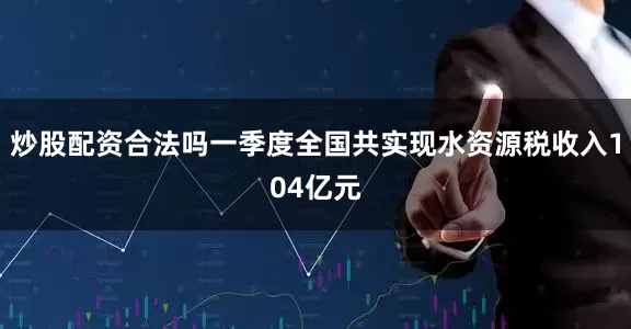 炒股配资合法吗一季度全国共实现水资源税收入104亿元