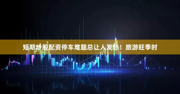 短期炒股配资停车难题总让人发愁！旅游旺季时