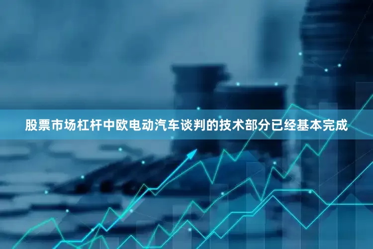 股票市场杠杆中欧电动汽车谈判的技术部分已经基本完成