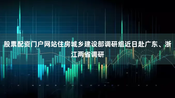 股票配资门户网站住房城乡建设部调研组近日赴广东、浙江两省调研