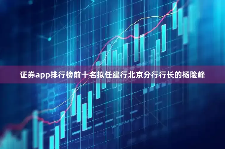 证券app排行榜前十名拟任建行北京分行行长的杨险峰