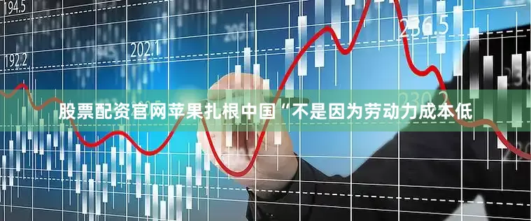 股票配资官网苹果扎根中国“不是因为劳动力成本低