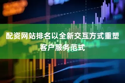 配资网站排名以全新交互方式重塑客户服务范式