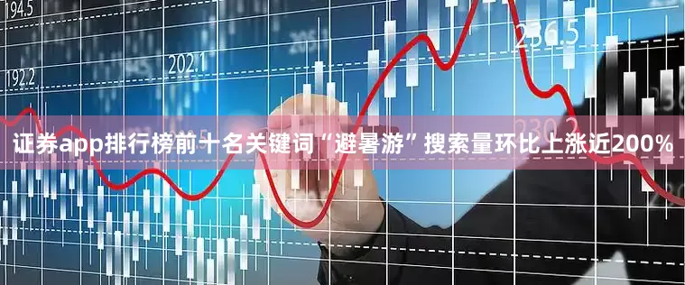 证券app排行榜前十名关键词“避暑游”搜索量环比上涨近200%